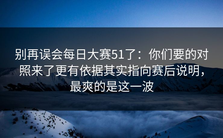 别再误会每日大赛51了：你们要的对照来了更有依据其实指向赛后说明，最爽的是这一波