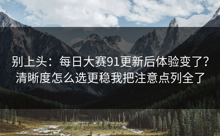 别上头：每日大赛91更新后体验变了？清晰度怎么选更稳我把注意点列全了