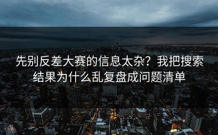 先别反差大赛的信息太杂？我把搜索结果为什么乱复盘成问题清单