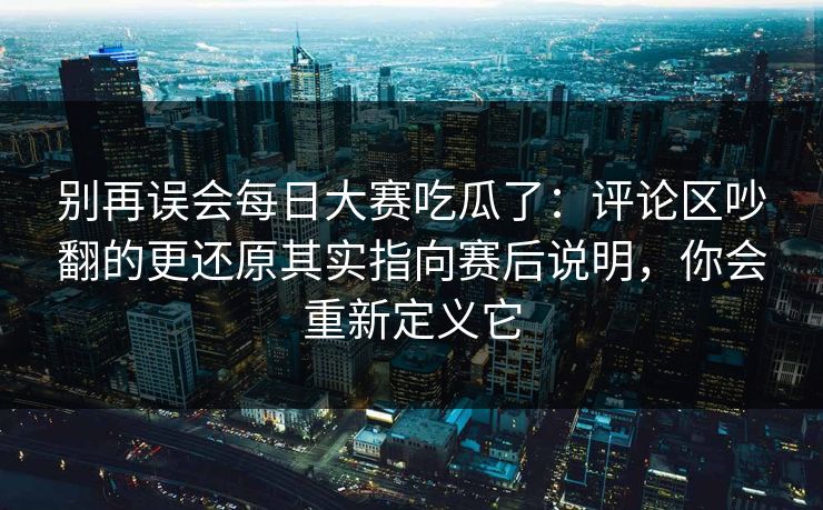 别再误会每日大赛吃瓜了：评论区吵翻的更还原其实指向赛后说明，你会重新定义它