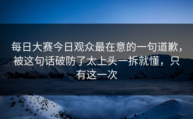 每日大赛今日观众最在意的一句道歉，被这句话破防了太上头一拆就懂，只有这一次
