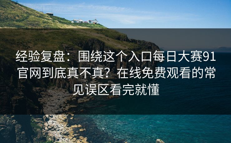 经验复盘：围绕这个入口每日大赛91官网到底真不真？在线免费观看的常见误区看完就懂