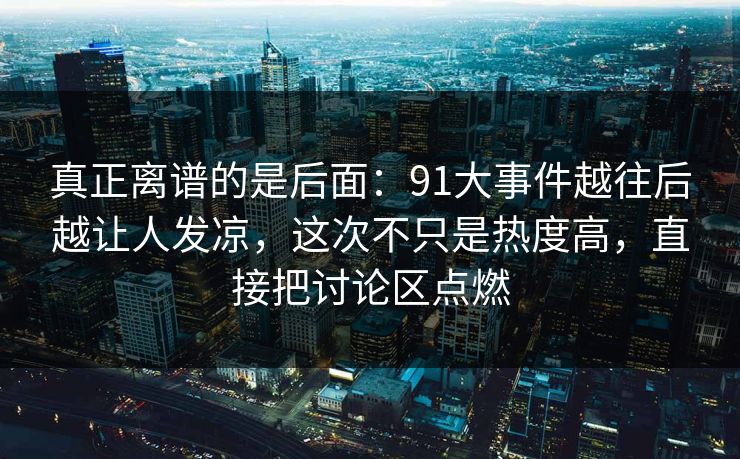 真正离谱的是后面:91大事件越往后越让人发凉,这次不只是热度高,直接把讨论区点燃 真正离谱的是后面:91大事件越往后越让人发凉,这次不只是热度高,直接把讨论区点燃