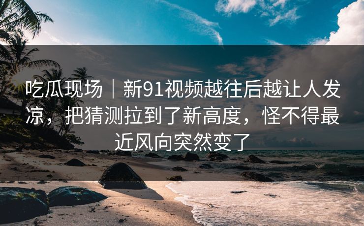吃瓜现场｜新91视频越往后越让人发凉，把猜测拉到了新高度，怪不得最近风向突然变了